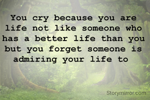 You cry because you are life not like someone who has a better life than you but you forget someone is admiring your life to 