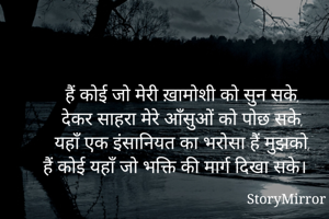 हैं कोई जो मेरी ख़ामोशी को सुन सके,
देकर साहरा मेरे आँसुओं को पोछ सके,
यहाँ एक इंसानियत का भरोसा हैं मुझको,
हैं कोई यहाँ जो भक्ति की मार्ग दिखा सके।