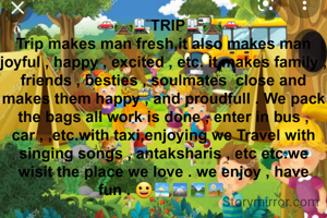   🚗🛤🚉TRIP🚉🛤🚗
Trip makes man fresh,it also makes man joyful , happy , excited , etc. it makes family , friends , besties , soulmates  close and makes them happy , and proudfull . We pack the bags all work is done , enter in bus , car , ,etc.with taxi,enjoying we Travel with singing songs , antaksharis , etc etc.we wisit the place we love . we enjoy , have fun . 😀🏖🏔🏞🏜 
