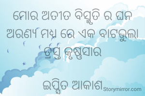 ମୋର ଅତୀତ ବିସ୍ମୃତି ର ଘନ ଅରଣ୍ୟ ମଧ୍ୟ ରେ ଏକ ବାଟଭୁଲା  ତ୍ରସ୍ତ କୃଷ୍ଣସାର

ଇପ୍ସିତ ଆକାଶ
ସୌଭାଗିନୀ ପରିଡା 