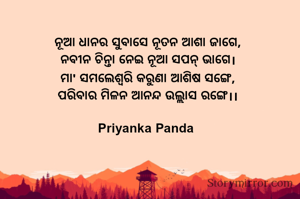 ନୂଆ ଧାନର ସୁବାସେ ନୂତନ ଆଶା ଜାଗେ,
‎ନବୀନ ଚିନ୍ତା ନେଇ ନୂଆ ସପନ୍ ଭାଗେ।
‎ମା' ସମଲେଶ୍ବରି କରୁଣା ଆଶିଷ ସଙ୍ଗେ,
‎ପରିବାର ମିଳନ ଆନନ୍ଦ ଉଲ୍ଲାସ ରଙ୍ଗେ।।
‎
Priyanka Panda 