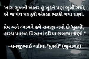 "તારા સુખની ખાતર હું ખુદને પણ ભુલી ગયો,
એ જ પંથ પર ફરી એકલા ભટકી ગયા ઘણાં. 

પ્રેમ અને ત્યાગને હવે સમજી ગયો છે 'મુરલી', 
હાસ્ય પાછળ વિરહનાં દરિયા છલક્યા ઘણાં."

-ધનજીભાઈ ગઢીયા "મુરલી" (જુનાગઢ)