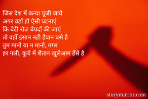 जिस देश में कन्या पूजी जाये
अगर वहाँ हो ऐसी घटनाएं
कि बेटी रोज़ बेपर्दा की जाएं
तो वहाँ इंसान नही हैवान बसे है
तुम मानो या न मानो, मगर
हर गली, कूचे में शैतान खुलेआम हँसे है