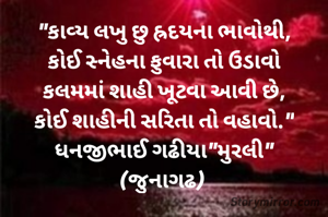 "કાવ્ય લખુ છુ હ્રદયના ભાવોથી,
કોઈ સ્નેહના ફુવારા તો ઉડાવો
કલમમાં શાહી ખૂટવા આવી છે,
કોઈ શાહીની સરિતા તો વહાવો."
ધનજીભાઈ ગઢીયા"મુરલી"
(જુનાગઢ) 