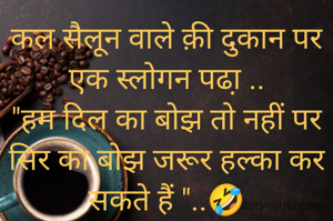 कल सैलून वाले क़ी दुकान पर एक स्लोगन पढा़ ..
"हम दिल का बोझ तो नहीं पर सिर का बोझ जरूर हल्का कर सकते हैं "..🤣
.
लाइट क़ी दुकान वाले ने बोर्ड के नीचे लिखवाया ..
"आपके दिमाग की बत्ती भले ही जले या ना जले,परंतु हमारा बल्ब ज़रूर जलेगा ".. 🤣
.
चाय के होटल वाले ने काउंटर पर लिखवाया ..
"मैं भले ही साधारण हूँ, पर चाय स्पेशल बनाता हूँ।"🤣
.