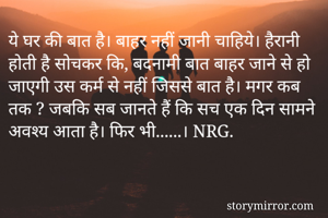 ये घर की बात है। बाहर नहीं जानी चाहिये। हैरानी होती है सोचकर कि, बदनामी बात बाहर जाने से हो जाएगी उस कर्म से नहीं जिससे बात है। मगर कब तक ? जबकि सब जानते हैं कि सच एक दिन सामने अवश्य आता है। फिर भी......। NRG. 