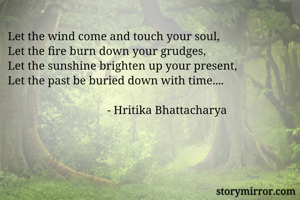 Let the wind come and touch your soul,
Let the fire burn down your grudges,
Let the sunshine brighten up your present,
Let the past be buried down with time....
                                
                                  - Hritika Bhattacharya