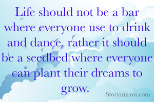 Life should not be a bar where everyone use to drink and dance, rather it should be a seedbed where everyone can plant their dreams to grow. 