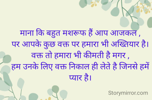  
माना कि बहुत मशरूफ हैं आप आजकल ,
पर आपके कुछ वक्त पर हमारा भी अख्तियार है।
वक्त तो हमारा भी कीमती है मगर ,
हम उनके लिए वक्त निकाल ही लेते है जिनसे हमें प्यार है।