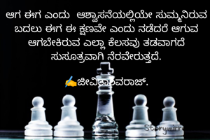 ಆಗ ಈಗ ಎಂದು  ಆಶ್ವಾಸನೆಯಲ್ಲಿಯೇ ಸುಮ್ಮನಿರುವ ಬದಲು ಈಗ ಈ ಕ್ಷಣವೇ ಎಂದು ನಡೆದರೆ ಆಗುವ ಆಗಬೇಕಿರುವ ಎಲ್ಲಾ ಕೆಲಸವು ತಡವಾಗದೆ ಸುಸೂತ್ರವಾಗಿ ನೆರವೇರುತ್ತದೆ.

✍️ಜೀವಿತಾಶಿವರಾಜ್.