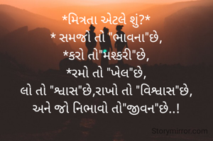 *મિત્રતા એટલે શું?*
* સમજો તો "ભાવના"છે,
*કરો તો"મશ્કરી"છે,
*રમો તો "ખેલ"છે,
લો તો "શ્વાસ"છે,રાખો તો "વિશ્વાસ"છે,
અને જો નિભાવો તો"જીવન"છે..!