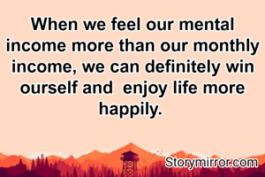 When we feel our mental income more than our monthly income, we can definitely win ourself and  enjoy life more happily. 
