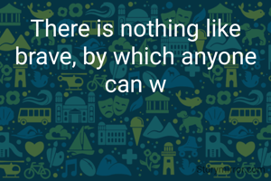 There is nothing like brave, by which anyone can w