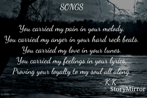 SONGS

You carried my pain in your melody.
You carried my anger in your hard rock beats.
You carried my love in your tunes.
You carried my feelings in your lyrics.
Proving your loyalty to my soul all along.
                                     - K.K   

