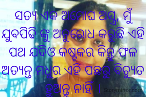 ସତ୍ୟ ଏକ ଅମୋଘ ଅସ୍ତ୍ର, ମୁଁ ଯୁବପିଢି ଙ୍କୁ ଅନୁରୋଧ କରୁଛି ଏହି ପଥ ଯଦିଓ କଷ୍ଟକର କିନ୍ତୁ ଫଳ ଅତ୍ୟନ୍ତ ମଧୁର ଏହି ପଛରୁ ବିଚ୍ୟୁତ ହୁଅନ୍ତୁ ନାହିଁ ।