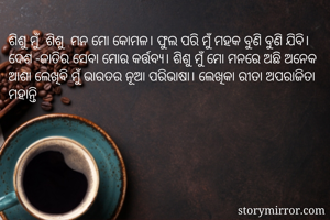 ଶିଶୁ ମୁଁ  ଶିଶୁ  ମନ ମୋ କୋମଳ। ଫୁଲ ପରି ମୁଁ ମହକ ବୁଣି ବୁଣି ଯିବି। ଦେଶ -ଜାତିର ସେବା ମୋର କର୍ତ୍ତବ୍ୟ। ଶିଶୁ ମୁଁ ମୋ ମନରେ ଅଛି ଅନେକ ଆଶା ଲେଖିବି ମୁଁ ଭାରତର ନୂଆ ପରିଭାଷା। ଲେଖିକା ରୀତା ଅପରାଜିତା ମହାନ୍ତି