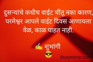 दुसऱ्यांचे कधीच वाईट चींतू नका कारण,
परमेश्वर आपले वाईट दिवस आणायला वेळ, काळ पाहत नाही.

✍️ शुभांगी 
😎