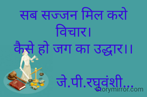 सब सज्जन मिल करो विचार।
कैसे हो जग का उद्धार।।

            जे.पी.रघुवंशी...