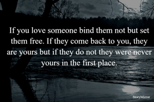If you love someone bind them not but set them free. If they come back to you, they are yours but if they do not they were never yours in the first place.