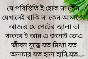 যে পরিস্থিতি ই হোক না কেন, যেখানেই থাকি না কেন আমাদের আজন্ম যে পেটের জ্বালা তা থাকবে ই আর এ জন্যেই তোএ জীবন যুদ্ধে যত মিথ্যা যত অনাচার যত হানা হানি,যত বিসঙগতি খাওয়াখায়ি তার শেষ পরিণতি হয় বিচ্ছেদে ।যখন আমাদের আশা গুলো ধূলোয় মিলিয়ে যায় ।