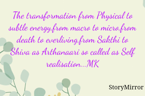 The transformation from Physical to subtle energy,from macro to micro,from death to everliving,from Sakthi to Shiva as Arthanaari so called as Self realisation...MK