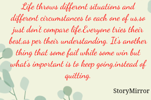 Life throws different situations and different circumstances to each one of us,so just don't compare life.Everyone tries their best,as per their understanding. It's another thing that some fail while some win but what's important is to keep going,instead of quitting.