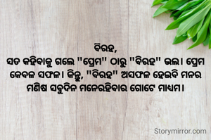 ବିରହ,
ସତ କହିବାକୁ ଗଲେ "ପ୍ରେମ" ଠାରୁ "ବିରହ" ଭଲ। ପ୍ରେମ କେବଳ ସଫଳ। କିନ୍ତୁ, "ବିରହ" ଅସଫଳ ହେଇବି ମନର ମଣିଷ ସବୁଦିନ ମନେରହିବାର ଗୋଟେ ମାଧ୍ୟମ।