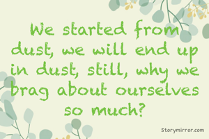 We started from dust, we will end up in dust, still, why we brag about ourselves so much?