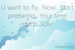 U want to fly.. Now.. Start preparing.. Your time starts now 
