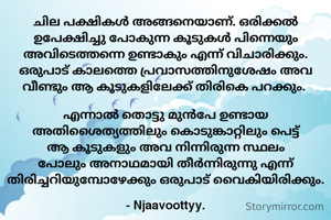 ചില പക്ഷികൾ അങ്ങനെയാണ്. ഒരിക്കൽ ഉപേക്ഷിച്ചു പോകുന്ന കൂടുകൾ പിന്നെയും അവിടെത്തന്നെ ഉണ്ടാകും എന്ന് വിചാരിക്കും. ഒരുപാട് കാലത്തെ പ്രവാസത്തിനുശേഷം അവ വീണ്ടും ആ കൂടുകളിലേക്ക് തിരികെ പറക്കും. 

എന്നാൽ തൊട്ടു മുൻപേ ഉണ്ടായ അതിശൈത്യത്തിലും കൊടുങ്കാറ്റിലും പെട്ട് ആ കൂടുകളും അവ നിന്നിരുന്ന സ്ഥലം പോലും അനാഥമായി തീർന്നിരുന്നു എന്ന് തിരിച്ചറിയുമ്പോഴേക്കും ഒരുപാട് വൈകിയിരിക്കും.

- Njaavoottyy.