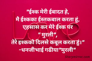 "ईश्क मेरी ईबादत हे,
मै ईश्कका ईस्तकबाल करता हुं,
एहसास कर मेरे ईश्क पर
" मुरली",
तेरे इश्कको दिलसे कबूल करता हुं।"
-धनजीभाई गढीया"मुरली" 