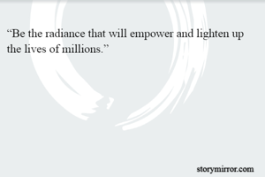 “Be the radiance that will empower and lighten up the lives of millions.”