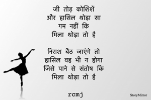 जी तोड़ कोशिशें 
और हासिल थोड़ा सा 
गम नहीं कि 
मिला थोड़ा तो है 

निराश बैठ जाएंगे तो 
हासिल वह भी न होगा 
जिसे पाने से संतोष कि 
मिला थोड़ा तो है 
rcmj