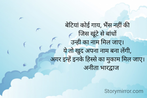बेटियां कोई गाय, भैंस नहीं की
जिस खूंटे से बांधों
उन्ही का नाम मिल जाए।
ये तो खुद अपना नाम बना लेंगी,
अगर इन्हें इनके हिस्से का मुकाम मिल जाए।
     अनीता भारद्वाज
