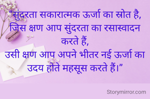 “सुंदरता सकारात्मक ऊर्जा का स्रोत है,
जिस क्षण आप सुंदरता का रसास्वादन करते हैं,
उसी क्षण आप अपने भीतर नई ऊर्जा का उदय होते महसूस करते हैं।”