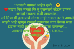 *आपली माणसं आहेत तुमी... 🤭
❤माझा मित्र मनतो कि तू दुसऱ्याचे स्टेटस टाकत असतो स्वतःच कधी टाकशील..
अरे मित्रा मी दुसऱ्याचे स्टेटस नाही टाकत तर ते आपले माझी आहे म्हणून टाकतो दुसऱ्याच नाव घेयला मला टाइम्स नाही मग स्टेटस कश्याला टाकणार...
आपली माणसं आहेत म्हणून टाकत...
#Rosh@n...✍️