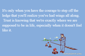 It's only when you have the courage to step off the ledge that you'll realize you've had wings all along.
 Trust is knowing that we're exactly where we are supposed to be in life, especially when it doesn't feel
like it.
 