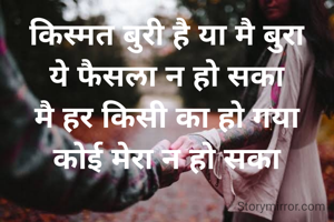 किस्मत बुरी है या मै बुरा
ये फैसला न हो सका
मै हर किसी का हो गया
कोई मेरा न हो सका
