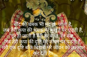 चाँद की चमक भी मंद हो  जाती है,
जब तेरी कृपा की चमक मेरे मुखड़े पर पड़ती है,
दूर हो जाती है मेरी हर बाधा  हर कष्ट,
जब तेरी कृपा की दृष्टि मेरे जीवन पर पड़ती है,
 तेरी एक दृष्टि बाँके बिहारी मेरे जीवन को उज्ज्वल कर देती है।