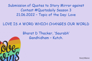Submission of Quotes to Story Mirror against Contest #Quotsdaily Season 3
21.06.2022 – Topic of the Day: Love

LOVE IS A WORD WHICH CHANGES OUR WORLD

Bharat D Thacker, ‘Saurabh’
Gandhidham – Kutch.