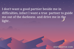 I don't want a good partner beside me in difficulties, infact I want a true  partner to guide me out of the darkness  and drive me in the light .