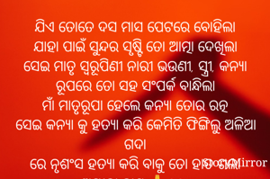 ଯିଏ ତୋତେ ଦସ ମାସ ପେଟରେ ବୋହିଲା
ଯାହା ପାଇଁ ସୁନ୍ଦର ସୃଷ୍ଟି ତୋ ଆତ୍ମା ଦେଖିଲା
ସେଇ ମାତୃ ସ୍ଵରୂପିଣୀ ନାରୀ ଭଉଣୀ, ସ୍ତ୍ରୀ, କନ୍ୟା ରୂପରେ ତୋ ସହ ସଂପର୍କ ବାନ୍ଧିଲା
ମାଁ ମାତୃରୂପା ହେଲେ କନ୍ୟା ତୋର ରତ୍ନ
ସେଇ କନ୍ୟା କୁ ହତ୍ୟା କରି କେମିତି ଫିଙ୍ଗିଲୁ ଅଳିଆ ଗଦା
ରେ ନୃଶଂସ ହତ୍ୟା କରି ବାକୁ ତୋ ହାତ ଗଲା
ଅମୀତା ଦାଶ 🙏©® 