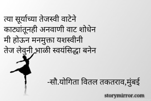 त्या सूर्याच्या तेजस्वी वाटेने
काट्यांतूनही अनवाणी वाट शोधेन
मी होऊन मनमुक्ता यशस्वीनी
तेज लेवुनी भाळी स्वयंसिद्धा बनेन

            
                     -सौ.योगिता वितल तकतराव,मुंबई