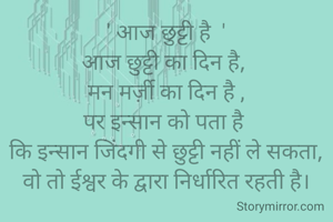 ' आज छुट्टी है  '
आज छुट्टी का दिन है, 
मन मर्ज़ी का दिन है ,
पर इन्सान को पता है 
कि इन्सान जिंदगी से छुट्टी नहीं ले सकता,
वो तो ईश्वर के द्वारा निर्धारित रहती है।