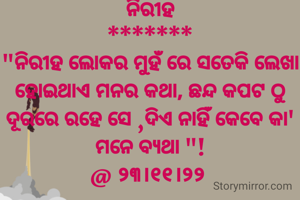 ନିରୀହ
*******
"ନିରୀହ ଲୋକର ମୁହଁ ରେ ସତେକି ଲେଖା ହୋଇଥାଏ ମନର କଥା, ଛନ୍ଦ କପଟ ଠୁ ଦୂରରେ ରହେ ସେ ,ଦିଏ ନାହିଁ କେବେ କା' ମନେ ବ୍ୟଥା "!
@ ୨୩।୧୧।୨୨ 