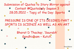 Submission of Quotes to Story Mirror against Contest #Quotsdaily Season 3
28.05.2022 – Topic of the Day: Sports

PRESSURE IS ONE OF ITS DESIRED PART
SPORTS IS SCIENCE AS WELL AS AN ART

Bharat D Thacker, ‘Saurabh’
Gandhidham – Kutch.