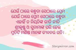 ଯେଉଁ ଠାରେ ବନ୍ଧୁତା ସେଠାରେ ପ୍ରେମ 
ଯେଉଁ ଠାରେ ପ୍ରେମ ସେଠାରେ ବନ୍ଧୁତା
ଏହାହିଁ ତ ନିୟତିଙ୍କ ରୀତି ନୀତି 
ଶ୍ରୀକୃଷ୍ଣ ଓ ସୁଦାମାଙ୍କ ପରି ହେଉ 
ପ୍ରତିଟି ମଣିଷ ମାନଙ୍କ ଜୀବନର ଗତି। 