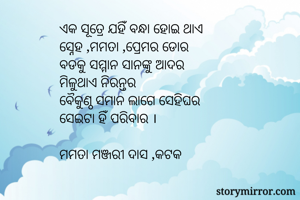ଏକ ସୂତ୍ରେ ଯହିଁ ବନ୍ଧା ହୋଇ ଥାଏ
ସ୍ନେହ ,ମମତା ,ପ୍ରେମର ଡୋର
ବଡକୁ ସମ୍ମାନ ସାନଙ୍କୁ ଆଦର
ମିଳୁଥାଏ ନିରନ୍ତର 
ବୈକୁଣ୍ଠ ସମାନ ଲାଗେ ସେହିଘର
ସେଇଟା ହିଁ ପରିବାର ।

ମମତା ମଞ୍ଜରୀ ଦାସ ,କଟକ