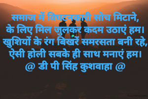 समाज में विघटनकारी सोच मिटाने,
के लिए मिल जुलकर कदम उठाएं हम।
खुशियों के रंग बिखरें समरसता बनी रहे,
ऐसी होली सबके ही साथ मनाएं हम।
@ डी पी सिंह कुशवाहा @