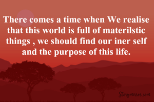 There comes a time when We realise that this world is full of materilstic things , we should find our iner self and the purpose of this life.